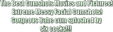 The Best Cumshots Movies and Pictures!
 Extreme Messy Facial Cumshots!
Gorgeous Babe cum splashed by
six cocks!!! 