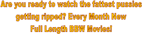 Are you ready to watch the fattest pussies
getting ripped? Every Month
New Full Length BBW Movies! 