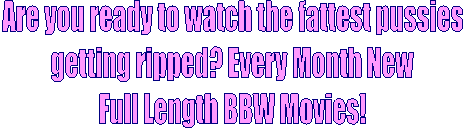 Are you ready to watch the fattest pussies
getting ripped? Every Month
New Full Length BBW Movies! 